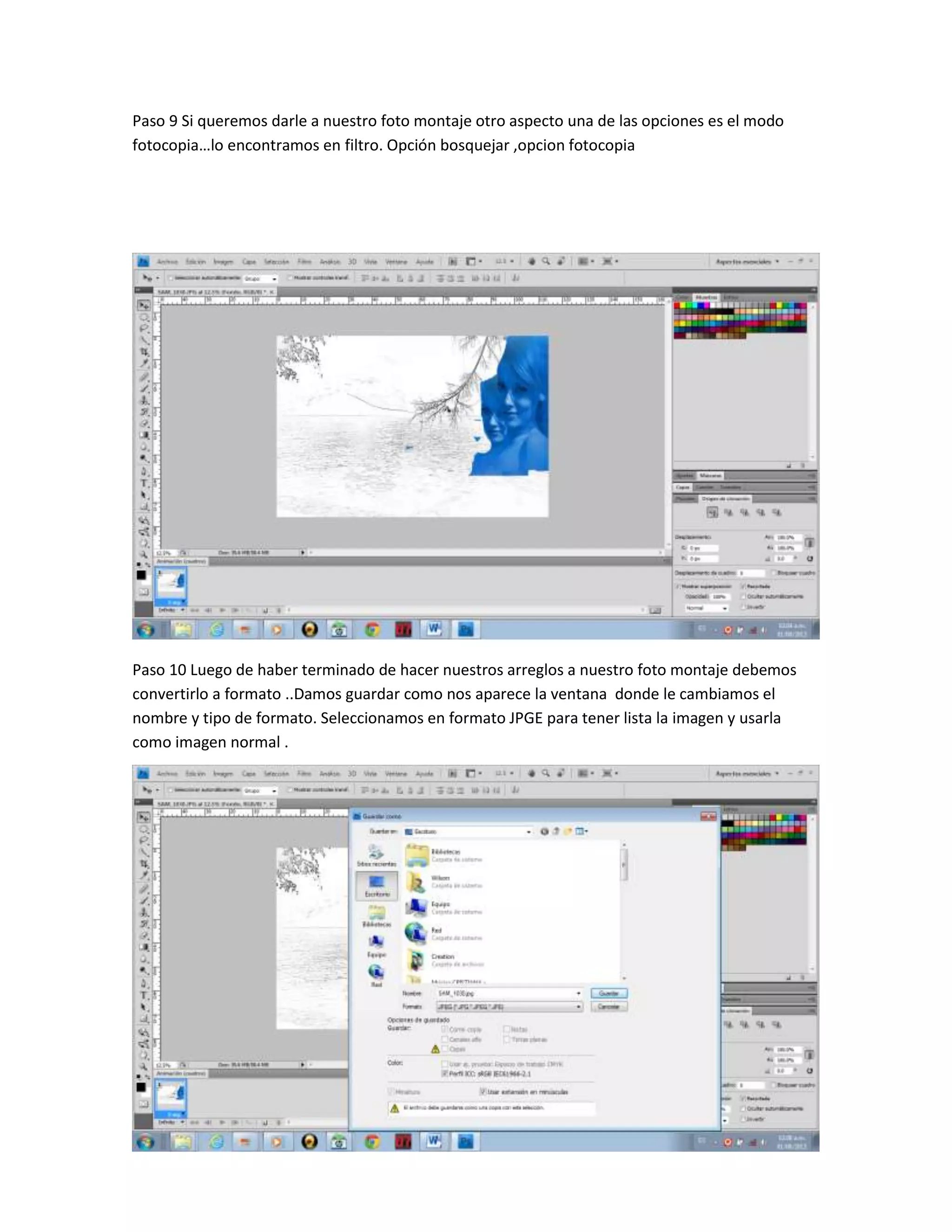 Paso 9 Si queremos darle a nuestro foto montaje otro aspecto una de las opciones es el modo
fotocopia…lo encontramos en filtro. Opción bosquejar ,opcion fotocopia
Paso 10 Luego de haber terminado de hacer nuestros arreglos a nuestro foto montaje debemos
convertirlo a formato ..Damos guardar como nos aparece la ventana donde le cambiamos el
nombre y tipo de formato. Seleccionamos en formato JPGE para tener lista la imagen y usarla
como imagen normal .
 