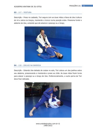ACADEMIA ARATABA DE JIU-JITSU
www.aratabajiujitsu.com.br ©
1990-2012
11POSIÇÕES (6)
03 - 117 – POSTURA
Descrição - Preso no cadeado, Tori segura com as duas mãos a faixa de Uke à altura
do nó e estica os braços, mantendo o tronco numa posição ereta. Pressiona fundo o
abdome de Uke, evitando que ele alcance o pescoço ou o braço.
04 - 118 - JOELHO NA BARRIGA
Descrição - Estando Uke deitado de costas no solo, Tori coloca um dos joelhos sobre
seu abdome, pressionando e mantendo-o preso ao chão. As duas mãos ficam livres
para atacar o pescoço ou o braço de Uke. Preferencialmente, a outra perna de Tori
deve ficar esticada.
 