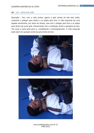 ACADEMIA ARATABA DE JIU-JITSU
www.aratabajiujitsu.com.br ©
1990-2012
14ESTRANGULAMENTOS (5)
08 - 125 - KATA-JUJI-JIME
Descrição - Tori, com a mão direita, agarra a gola direita de Uke bem atrás,
colocando o polegar para dentro e os dedos para fora. A mão esquerda faz uma
pegada semelhante, por baixo da direita, mas com o polegar para fora e os dedos
para dentro da outra gola. Pressionando com o antebraço direito a garganta de Uke,
Tori puxa a outra gola para si, completando o estrangulamento. A mão esquerda
pode estar em qualquer ponto da gola direita de Uke.
 