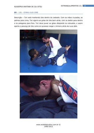 ACADEMIA ARATABA DE JIU-JITSU
www.aratabajiujitsu.com.br ©
1990-2012
15ESTRANGULAMENTOS (5)
09 - 126 - GYAKU-JUJI-JIME
Descrição – Tori está mantendo Uke dentro do cadeado. Com as mãos cruzadas, as
palmas para cima, Tori agarra as golas de Uke bem atrás, com os dedos para dentro
e os polegares para fora. Tori deve puxar as golas afastando os cotovelos, e assim
aperta o pescoço de Uke como se quisesse rasgar o kimono atrás da nuca dele.
 