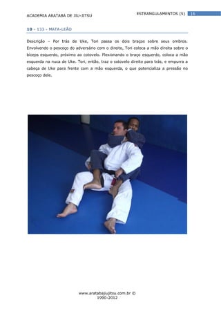 ACADEMIA ARATABA DE JIU-JITSU
www.aratabajiujitsu.com.br ©
1990-2012
16ESTRANGULAMENTOS (5)
10 - 133 - MATA-LEÃO
Descrição – Por trás de Uke, Tori passa os dois braços sobre seus ombros.
Envolvendo o pescoço do adversário com o direito, Tori coloca a mão direita sobre o
bíceps esquerdo, próximo ao cotovelo. Flexionando o braço esquerdo, coloca a mão
esquerda na nuca de Uke. Tori, então, traz o cotovelo direito para trás, e empurra a
cabeça de Uke para frente com a mão esquerda, o que potencializa a pressão no
pescoço dele.
 