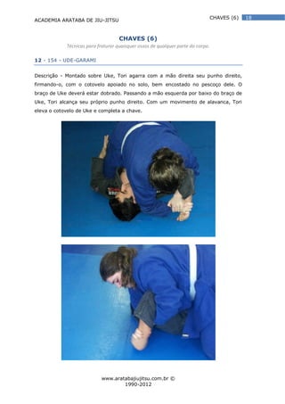 ACADEMIA ARATABA DE JIU-JITSU
www.aratabajiujitsu.com.br ©
1990-2012
18CHAVES (6)
CHAVES (6)
Técnicas para fraturar quaisquer ossos de qualquer parte do corpo.
12 - 154 - UDE-GARAMI
Descrição - Montado sobre Uke, Tori agarra com a mão direita seu punho direito,
firmando-o, com o cotovelo apoiado no solo, bem encostado no pescoço dele. O
braço de Uke deverá estar dobrado. Passando a mão esquerda por baixo do braço de
Uke, Tori alcança seu próprio punho direito. Com um movimento de alavanca, Tori
eleva o cotovelo de Uke e completa a chave.
 