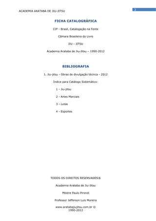 ACADEMIA ARATABA DE JIU-JITSU
www.aratabajiujitsu.com.br ©
1990-2012
2
FICHA CATALOGRÁFICA
CIP - Brasil, Catalogação na Fonte
Câmara Brasileira do Livro
JIU - JITSU
Academia Arataba de Jiu-Jitsu – 1990-2012
BIBLIOGRAFIA
1. Jiu-jitsu - Obras de divulgação técnica - 2012
Índice para Catálogo Sistemático:
1 - Jiu-jitsu
2 - Artes Marciais
3 - Lutas
4 - Esportes
TODOS OS DIREITOS RESERVADOS®
Academia Arataba de Jiu-Jitsu
Mestre Paulo Pirondi
Professor Jefferson Luís Moreira
 