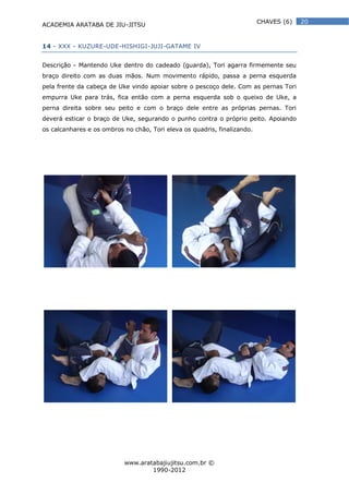 ACADEMIA ARATABA DE JIU-JITSU
www.aratabajiujitsu.com.br ©
1990-2012
20CHAVES (6)
14 - XXX - KUZURE-UDE-HISHIGI-JUJI-GATAME IV
Descrição - Mantendo Uke dentro do cadeado (guarda), Tori agarra firmemente seu
braço direito com as duas mãos. Num movimento rápido, passa a perna esquerda
pela frente da cabeça de Uke vindo apoiar sobre o pescoço dele. Com as pernas Tori
empurra Uke para trás, fica então com a perna esquerda sob o queixo de Uke, a
perna direita sobre seu peito e com o braço dele entre as próprias pernas. Tori
deverá esticar o braço de Uke, segurando o punho contra o próprio peito. Apoiando
os calcanhares e os ombros no chão, Tori eleva os quadris, finalizando.
 