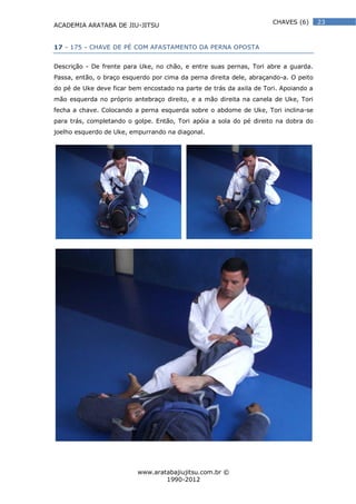 ACADEMIA ARATABA DE JIU-JITSU
www.aratabajiujitsu.com.br ©
1990-2012
23CHAVES (6)
17 - 175 - CHAVE DE PÉ COM AFASTAMENTO DA PERNA OPOSTA
Descrição - De frente para Uke, no chão, e entre suas pernas, Tori abre a guarda.
Passa, então, o braço esquerdo por cima da perna direita dele, abraçando-a. O peito
do pé de Uke deve ficar bem encostado na parte de trás da axila de Tori. Apoiando a
mão esquerda no próprio antebraço direito, e a mão direita na canela de Uke, Tori
fecha a chave. Colocando a perna esquerda sobre o abdome de Uke, Tori inclina-se
para trás, completando o golpe. Então, Tori apóia a sola do pé direito na dobra do
joelho esquerdo de Uke, empurrando na diagonal.
 