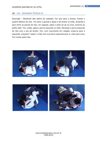 ACADEMIA ARATABA DE JIU-JITSU
www.aratabajiujitsu.com.br ©
1990-2012
26RASPAGENS (3)
20 - 120 - RASPAGEM TÉCNICA III
Descrição - Mantendo Uke dentro do cadeado, Tori gira para a direita, tirando o
quadril debaixo de Uke. Tori abre a guarda e apóia o pé direito no chão, dirigindo-o
para entre as pernas de Uke; em seguida, apóia o peito do pé na coxa, próximo ao
joelho dele. Tori, então, apóia a perna esquerda no chão. Elevando a perna esquerda
de Uke com o seu pé direito, Tori, num movimento em rotação, empurra para a
esquerda, enquanto "raspa" o chão com sua perna esquerda para si. Indo para cima,
Tori monta sobre Uke.
 