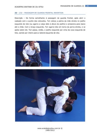 ACADEMIA ARATABA DE JIU-JITSU
www.aratabajiujitsu.com.br ©
1990-2012
29PASSAGENS DE GUARDA (3)
22 - 232 - PASSAGEM DE GUARDA FRONTAL INVERTIDA
Descrição – De forma semelhante à passagem de guarda frontal, após abrir o
cadeado com o auxílio dos cotovelos, Tori coloca a palma da mão direita no joelho
esquerdo de Uke (ou agarra a calça dele à altura do joelho) e pressiona para baixo
até o chão. Com o braço esquerdo, Tori agarra Uke em torno da perna direita, e se
apóia sobre ele. Tori passa, então, o joelho esquerdo por cima da coxa esquerda de
Uke, saindo por inteiro para a lateral esquerda de Uke.
 