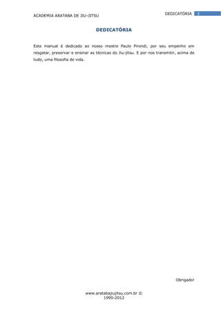 ACADEMIA ARATABA DE JIU-JITSU
www.aratabajiujitsu.com.br ©
1990-2012
3DEDICATÓRIA
DEDICATÓRIA
Este manual é dedicado ao nosso mestre Paulo Pirondi, por seu empenho em
resgatar, preservar e ensinar as técnicas do Jiu-jitsu. E por nos transmitir, acima de
tudo, uma filosofia de vida.
Obrigado!
 