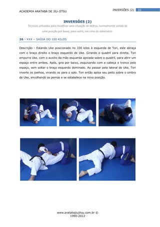 ACADEMIA ARATABA DE JIU-JITSU
www.aratabajiujitsu.com.br ©
1990-2012
32INVERSÕES (2)
INVERSÕES (2)
Técnicas utilizadas para modificar uma situação de defesa, normalmente saindo de
uma posição por baixo, para outra, em cima do adversário.
26 - XXX – SAÍDA DO 100 KILOS
Descrição - Estando Uke posicionado no 100 kilos à esquerda de Tori, este abraça
com o braço direito o braço esquerdo de Uke. Girando o quadril para direita, Tori
empurra Uke, com o auxilio da mão esquerda apoiada sobre o quadril, para abrir um
espaço entre ambos. Após, gira por baixo, esquivando com a cabeça e tronco pelo
espaço, sem soltar o braço esquerdo dominado. Ao passar pela lateral de Uke, Tori
inverte os joelhos, virando os para o solo. Tori então apóia seu peito sobre o ombro
de Uke, encolhendo as pernas e se estabelece na nova posição.
 
