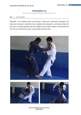 ACADEMIA ARATABA DE JIU-JITSU
www.aratabajiujitsu.com.br ©
1990-2012
34PROJEÇÕES (5)
PROJEÇÕES (5)
Técnicas utilizadas para derrubar o adversário ao solo.
28 - 1 - ASHI-BARAI
Descrição - Um instante antes de Uke tocar o chão com o pé direito avançado, Tori
calça seu tornozelo e calcanhar com a planta do pé esquerdo, ao mesmo tempo em
que puxa a manga esquerda dele em direção ao seu próprio quadril. A mão direita de
Tori faz um movimento circular, empurrando Uke para trás.
 