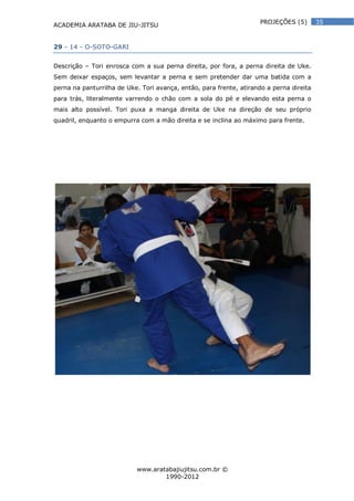 ACADEMIA ARATABA DE JIU-JITSU
www.aratabajiujitsu.com.br ©
1990-2012
35PROJEÇÕES (5)
29 - 14 - O-SOTO-GARI
Descrição – Tori enrosca com a sua perna direita, por fora, a perna direita de Uke.
Sem deixar espaços, sem levantar a perna e sem pretender dar uma batida com a
perna na panturrilha de Uke. Tori avança, então, para frente, atirando a perna direita
para trás, literalmente varrendo o chão com a sola do pé e elevando esta perna o
mais alto possível. Tori puxa a manga direita de Uke na direção de seu próprio
quadril, enquanto o empurra com a mão direita e se inclina ao máximo para frente.
 