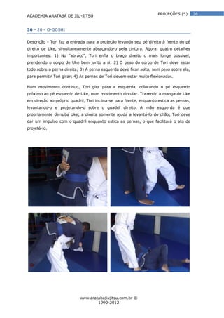 ACADEMIA ARATABA DE JIU-JITSU
www.aratabajiujitsu.com.br ©
1990-2012
36PROJEÇÕES (5)
30 - 20 - O-GOSHI
Descrição - Tori faz a entrada para a projeção levando seu pé direito à frente do pé
direito de Uke, simultaneamente abraçando-o pela cintura. Agora, quatro detalhes
importantes: 1) No "abraço", Tori enfia o braço direito o mais longe possível,
prendendo o corpo de Uke bem junto a si; 2) O peso do corpo de Tori deve estar
todo sobre a perna direita; 3) A perna esquerda deve ficar solta, sem peso sobre ela,
para permitir Tori girar; 4) As pernas de Tori devem estar muito flexionadas.
Num movimento contínuo, Tori gira para a esquerda, colocando o pé esquerdo
próximo ao pé esquerdo de Uke, num movimento circular. Trazendo a manga de Uke
em direção ao próprio quadril, Tori inclina-se para frente, enquanto estica as pernas,
levantando-o e projetando-o sobre o quadril direito. A mão esquerda é que
propriamente derruba Uke; a direita somente ajuda a levantá-lo do chão; Tori deve
dar um impulso com o quadril enquanto estica as pernas, o que facilitará o ato de
projetá-lo.
 