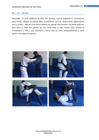 ACADEMIA ARATABA DE JIU-JITSU
www.aratabajiujitsu.com.br ©
1990-2012
38PROJEÇÕES (5)
32 - 240 - BAIANA
Descrição - A curta distância de Uke, Tori avança a perna esquerda e, curvando-se
para frente, abraça as pernas dele, puxando-as para si, empurrando ligeiramente
com o ombro. Não há uma forma clássica de efetuar esta puxada: ela tanto pode ser
feita para o meio das pernas de Tori como para o lado (neste caso, chama-se
"travesseiro"). Mas o que interessa é elevar Uke do chão, desequilibrando-o, para
atirá-lo de costas no tatame.
 