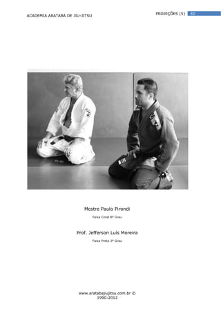 ACADEMIA ARATABA DE JIU-JITSU
www.aratabajiujitsu.com.br ©
1990-2012
40PROJEÇÕES (5)
Mestre Paulo Pirondi
Faixa Coral 8º Grau
Prof. Jefferson Luís Moreira
Faixa Preta 3º Grau
 