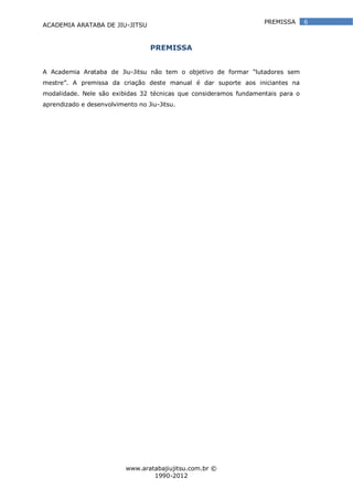 ACADEMIA ARATABA DE JIU-JITSU
www.aratabajiujitsu.com.br ©
1990-2012
6PREMISSA
PREMISSA
A Academia Arataba de Jiu-Jitsu não tem o objetivo de formar “lutadores sem
mestre”. A premissa da criação deste manual é dar suporte aos iniciantes na
modalidade. Nele são exibidas 32 técnicas que consideramos fundamentais para o
aprendizado e desenvolvimento no Jiu-Jitsu.
 