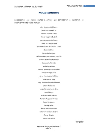 ACADEMIA ARATABA DE JIU-JITSU
www.aratabajiujitsu.com.br ©
1990-2012
7AGRADECIMENTOS
AGRADECIMENTOS
Agradecemos aos nossos alunos e amigos que participaram e auxiliaram no
desenvolvimento desse manual.
Alex Nascimento Oliveira
Anderson Silva Rocha
Arlindo Figueira Junior
Bianca Ruggiero Dudeck
Camila Queiroz de Souza
Chong Jin Casierra Jucá
Dayane Marciano de Oliveira Castro
Evandro Silva
Fernando Hackbart
Fernando Henrique da Silva Protazio
Giuliano de Freitas Bortolassi
Gustavo V. Almeida
Izolda Maria Costa
Joaquim Nunes de Camargo Neto
Jonathan Lopes Dias
Jorge Henrique de P. Minas
Julia Helene Silva
Kenji Alphonsus Suzuki Shinzato
Liliane Rodrigues
Lucas Monteiro Santa Cruz
Lucy Oliveira
Marcelo Gama Stávale
Mariana Ruggiero Dudeck
Paula Gonçalves
Patrick Behar
Rafael Machado Maciel
Roberson Cristiano da Cruz
Telma Crispim
Wilton dos Santos
Obrigado!
 
