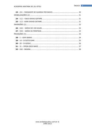 ACADEMIA ARATABA DE JIU-JITSU
www.aratabajiujitsu.com.br ©
1990-2012
9ÍNDICE
23 - 251 - PASSAGEM DE GUARDA POR BAIXO............................................... 30
IMOBILIZAÇÕES (2) ....................................................................................... 31
24 - 112 - YOKO-SHIHO-GATAME ................................................................. 31
25 - 113 - KAMI-SHIHO-GATAME.................................................................. 31
INVERSÕES (2).............................................................................................. 32
26 - XXX – SAÍDA DO 100 KILOS.................................................................. 32
27 - XXX – SAÍDA DA MONTADA................................................................... 33
PROJEÇÕES (5).............................................................................................. 34
28 - 1 - ASHI-BARAI ................................................................................... 34
29 - 14 - O-SOTO-GARI............................................................................... 35
30 - 20 - O-GOSHI...................................................................................... 36
31 - 31 - IPPON-SEOI-NAGE ........................................................................ 37
32 - 240 - BAIANA...................................................................................... 38
 