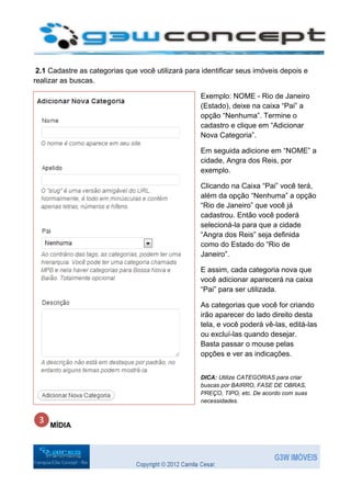 2.1 Cadastre as categorias que você utilizará para identificar seus imóveis depois e
realizar as buscas.

                                                   Exemplo: NOME - Rio de Janeiro
                                                   (Estado), deixe na caixa “Pai” a
                                                   opção “Nenhuma”. Termine o
                                                   cadastro e clique em “Adicionar
                                                   Nova Categoria”.

                                                   Em seguida adicione em “NOME” a
                                                   cidade, Angra dos Reis, por
                                                   exemplo.

                                                   Clicando na Caixa “Pai” você terá,
                                                   além da opção “Nenhuma” a opção
                                                   “Rio de Janeiro” que você já
                                                   cadastrou. Então você poderá
                                                   selecioná-la para que a cidade
                                                   “Angra dos Reis” seja definida
                                                   como do Estado do “Rio de
                                                   Janeiro”.

                                                   E assim, cada categoria nova que
                                                   você adicionar aparecerá na caixa
                                                   “Pai” para ser utilizada.

                                                   As categorias que você for criando
                                                   irão aparecer do lado direito desta
                                                   tela, e você poderá vê-las, editá-las
                                                   ou excluí-las quando desejar.
                                                   Basta passar o mouse pelas
                                                   opções e ver as indicações.


                                                   DICA: Utilize CATEGORIAS para criar
                                                   buscas por BAIRRO, FASE DE OBRAS,
                                                   PREÇO, TIPO, etc. De acordo com suas
                                                   necessidades.



     MÍDIA
 