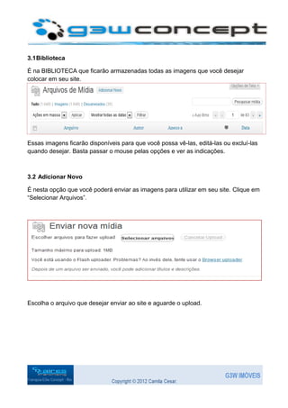 3.1 Biblioteca

É na BIBLIOTECA que ficarão armazenadas todas as imagens que você desejar
colocar em seu site.




Essas imagens ficarão disponíveis para que você possa vê-las, editá-las ou excluí-las
quando desejar. Basta passar o mouse pelas opções e ver as indicações.



3.2 Adicionar Novo

É nesta opção que você poderá enviar as imagens para utilizar em seu site. Clique em
“Selecionar Arquivos”.




Escolha o arquivo que desejar enviar ao site e aguarde o upload.
 