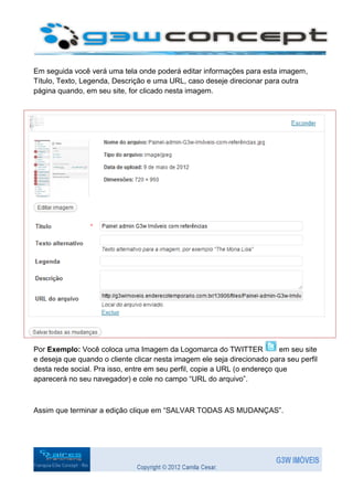 Em seguida você verá uma tela onde poderá editar informações para esta imagem,
Título, Texto, Legenda, Descrição e uma URL, caso deseje direcionar para outra
página quando, em seu site, for clicado nesta imagem.




Por Exemplo: Você coloca uma Imagem da Logomarca do TWITTER                em seu site
e deseja que quando o cliente clicar nesta imagem ele seja direcionado para seu perfil
desta rede social. Pra isso, entre em seu perfil, copie a URL (o endereço que
aparecerá no seu navegador) e cole no campo “URL do arquivo”.



Assim que terminar a edição clique em “SALVAR TODAS AS MUDANÇAS”.
 