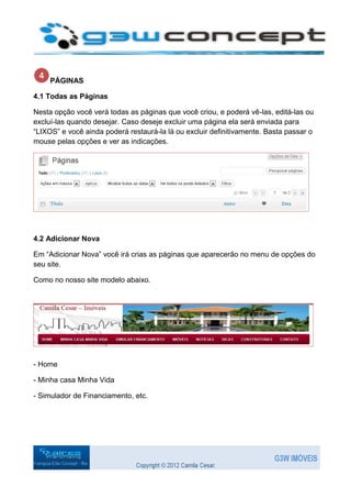 PÁGINAS

4.1 Todas as Páginas

Nesta opção você verá todas as páginas que você criou, e poderá vê-las, editá-las ou
excluí-las quando desejar. Caso deseje excluir uma página ela será enviada para
“LIXOS” e você ainda poderá restaurá-la lá ou excluir definitivamente. Basta passar o
mouse pelas opções e ver as indicações.




4.2 Adicionar Nova

Em “Adicionar Nova” você irá crias as páginas que aparecerão no menu de opções do
seu site.

Como no nosso site modelo abaixo.




- Home

- Minha casa Minha Vida

- Simulador de Financiamento, etc.
 