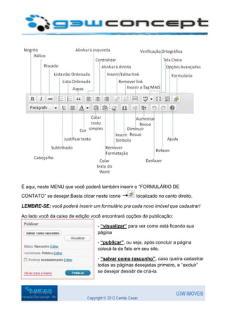 É aqui, neste MENU que você poderá também inserir o “FORMULÁRIO DE
CONTATO” se desejar.Basta clicar neste ícone        localizado no canto direito.

LEMBRE-SE: você poderá inserir um formulário pra cada novo imóvel que cadastrar!

Ao lado você da caixa de edição você encontrará opções de publicação:

                                  - “visualizar” para ver como está ficando sua
                                  página

                                  - “publicar”, ou seja, após concluir a página
                                  colocá-la de fato em seu site.

                                  - “salvar como rascunho”, caso queira cadastrar
                                  todas as páginas desejadas primeiro, e “excluir”
                                  se desejar desistir de criá-la.
 