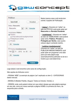 Nesta mesma caixa você ainda tem
                                              outras 3 opções de Publicação:



                                              - “status”. Clicando em “editar” ao
                                              lado de STATUS você pode optar por
                                              Rascunho ou Revisão Pendente.

                                              - “visibilidade”. Clicando em “editar”
                                              ao lado de VISIBILIDADE você poderá
                                              optar entre: Público, Privado ou
                                              Protegido por Senha, caso queira
                                              colocar algum conteúdo restrito.

                                              - “publicar imediatamente”,
                                              Clicando em “editar” ao lado de
                                              PUBLICAR IMEDIATAMENTE você
                                              pode optar em programar uma data
                                              para que esta página seja
                                              automaticamente publicada na da ta e
                                              horário que você determinar.




Logo abaixo você encontra outra caixa de configuração.

São opções de Atributos como:

- PÁGINA “MÃE” (a exemplo da página “pai” explicado no item 2 - CATEGORIAS
deste manual)

- MODELO (Modelo Padrão, Aluguel, Todos os Imóveis, Venda), e

- ORDEM, onde você poderá indicar em que ordem deseja que esta página apareça
em seu site, como em nosso exemplo a página HOME é a primeira do menu, da
esquerda para a direita.
 