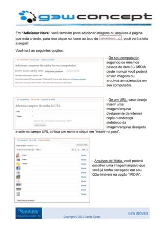 Em “Adicionar Nova” você também pode adicionar imagens ou arquivos à página
que está criando, para isso clique no ícone ao lado de             , você verá a tela
a seguir:

Você terá as seguintes opções:

                                                          - Do seu computador,
                                                          seguindo os mesmos
                                                          passos do item 3 – MÍDIA
                                                          deste manual você poderá
                                                          enviar imagens ou
                                                          arquivos armazenados em
                                                          seu computador.



                                                         - De um URL, caso deseje
                                                         inserir uma
                                                         imagem/arquivo
                                                         diretamente da internet
                                                         copie o endereço
                                                         eletrônico da
                                                         imagem/arquivo desejado
e cole no campo URL atribua um nome e clique em “inserir no post”.




                                                  - Arquivos de Mídia, você poderá
                                                  escolher uma imagem/arquivo que
                                                  você já tenha carregado em seu
                                                  G3w Imóveis na opção “MÍDIA”.
 