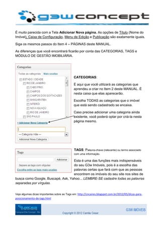 É muito parecida com a Tela Adicionar Nova página. As opções de Título (Nome do
Imóvel), Caixa de Configuração, Menu de Edição e Publicação são exatamente iguais.

Siga os mesmos passos do Item 4 – PÁGINAS deste MANUAL.

As diferenças que você encontrará ficarão por conta das CATEGORIAS, TAGS e
MÓDULO DE GESTÃO IMOBILIÁRIA.




                                              CATEGORIAS:

                                              É aqui que você utilizará as categorias que
                                              aprendeu a criar no Item 2 deste MANUAL. É
                                              nesta caixa que elas aparecerão.

                                              Escolha TODAS as categorias que o imóvel
                                              que está sendo cadastrado se encaixa.

                                              Caso precise adicionar uma categoria ainda
                                              existente, você poderá optar por criá-la nesta
                                              página mesmo.




                                              TAGS: Palavra-chave (relevante) ou termo associado
                                              com uma informação.

                                   Esta é uma das funções mais indispensáveis
                                   do seu G3w Imóveis, pois é a escolha das
                                   palavras certas que fará com que as pessoas
                                   encontrem os imóveis do seu site nos sites de
busca como Google, Buscapé, Ask, Yahoo... LEMBRE-SE cadastre todas as palavras
separadas por vírgulas.


Veja algumas dicas importantes sobre as Tags em: http://cncaires.blogspot.com.br/2012/05/dicas-para-
posicionamento-de-tags.html
 