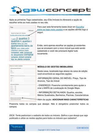 Após as primeiras Tags cadastradas, seu G3w Imóveis te oferecerá a opção de
escolher entre as mais usadas no seu site.

                             Para usar esta ferramenta basta clicar em Escolha
                             entre as tags mais usadas e as opções abrirão logo a
                             seguir.




                             Então, será apenas escolher as opções já existentes
                             que se encaixem com o novo imóvel que está sendo
                             cadastrado e você não precisará digitar tudo
                             novamente.




                             MÓDULO DE GESTÃO IMOBILIÁRIA:

                             Nesta caixa, localizada logo abaixo da caixa de edição
                             você encontrará as seguintes opções:

                             -INFORMAÇÃO GERAL DO IMÓVEL: Preço, Tipo de
                             Anúncio, Tipo de imóvel

                             - ENDEREÇO: Preencha corretamente para ajudar a
                             criar o MAPA de Localização do Google Maps.

                             - INFORMAÇÃO DETALHADA: Quartos, escolas,
                             Metros Quadrados, Banheiros, Piscinas, Características

                             Além da opção: ADICIONAR MAIS CARACTERÍSTICAS

Preencha todos os campos que desejar. Não é obrigatório preencher todos os
campos.



DICA: Tente padronizar o cadastro de todos os imóveis. Defina o que deseja que seja
publicado e utilize as nestas opções para todos os imóveis que cadastrar!
 