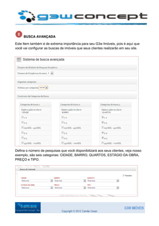 BUSCA AVANÇADA

Este Item também é de extrema importância para seu G3w Imóveis, pois é aqui que
você vai configurar as buscas de imóveis que seus clientes realizarão em seu site.




Defina o número de pesquisas que você disponibilizará aos seus clientes, veja nosso
exemplo, são seis categorias: CIDADE, BAIRRO, QUARTOS, ESTÁGIO DA OBRA,
PREÇO e TIPO.
 