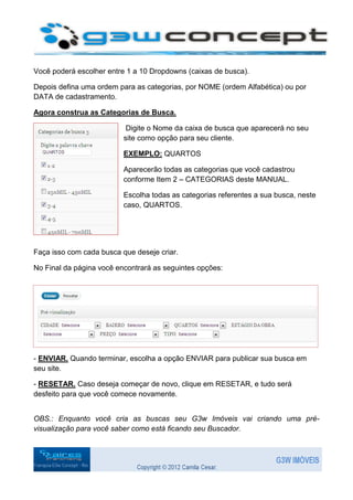 Você poderá escolher entre 1 a 10 Dropdowns (caixas de busca).

Depois defina uma ordem para as categorias, por NOME (ordem Alfabética) ou por
DATA de cadastramento.

Agora construa as Categorias de Busca.

                           Digite o Nome da caixa de busca que aparecerá no seu
                          site como opção para seu cliente.

                          EXEMPLO: QUARTOS

                          Aparecerão todas as categorias que você cadastrou
                          conforme Item 2 – CATEGORIAS deste MANUAL.

                          Escolha todas as categorias referentes a sua busca, neste
                          caso, QUARTOS.




Faça isso com cada busca que deseje criar.

No Final da página você encontrará as seguintes opções:




- ENVIAR. Quando terminar, escolha a opção ENVIAR para publicar sua busca em
seu site.

- RESETAR. Caso deseja começar de novo, clique em RESETAR, e tudo será
desfeito para que você comece novamente.


OBS.: Enquanto você cria as buscas seu G3w Imóveis vai criando uma pré-
visualização para você saber como está ficando seu Buscador.
 