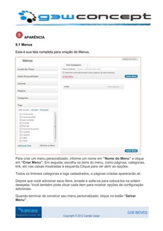 APARÊNCIA

9.1 Menus

Esta é sua tela completa para criação de Menus.




Para criar um menu personalizado, informe um nome em “Nome do Menu” e clique
em “Criar Menu”. Em seguida, escolha os itens do menu, como páginas, categorias,
link, etc nas caixas mostradas à esquerda.Clique para ver abrir as opções.

Todos os Imóveis categorias e tags cadastrados, e páginas criadas aparecerão ali.

Depois que você adicionar seus itens, arraste e solte-os para colocá-los na ordem
desejada. Você também pode clicar cada item para mostrar opções de configuração
adicionais.

Quando terminar de construir seu menu personalizado, clique no botão “Salvar
Menu”.
 
