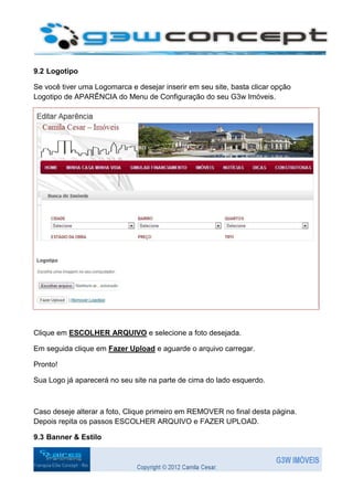 9.2 Logotipo

Se você tiver uma Logomarca e desejar inserir em seu site, basta clicar opção
Logotipo de APARÊNCIA do Menu de Configuração do seu G3w Imóveis.




Clique em ESCOLHER ARQUIVO e selecione a foto desejada.

Em seguida clique em Fazer Upload e aguarde o arquivo carregar.

Pronto!

Sua Logo já aparecerá no seu site na parte de cima do lado esquerdo.



Caso deseje alterar a foto, Clique primeiro em REMOVER no final desta página.
Depois repita os passos ESCOLHER ARQUIVO e FAZER UPLOAD.

9.3 Banner & Estilo
 