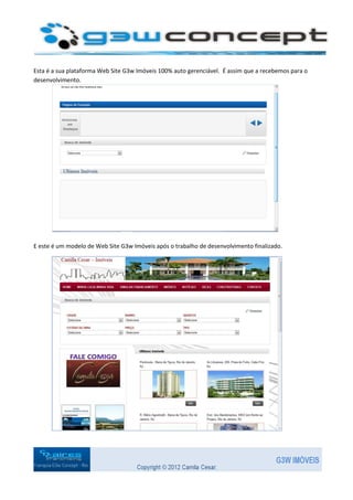 Esta é a sua plataforma Web Site G3w Imóveis 100% auto gerenciável. É assim que a recebemos para o
desenvolvimento.




E este é um modelo de Web Site G3w Imóveis após o trabalho de desenvolvimento finalizado.
 