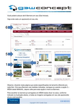 Você poderá colocar até 6 Banners em seu G3w Imóveis.

Veja onde cada um aparecerá em seu site.




Observe, clicando nesta página que existe especificações de tamanho diferente pra
cada foto. Crie seus Banners nas medidas indicadas, carregue-os usando a opção 3 –
MÍDIA deste MANUAL, depois volte para esta opção e insira os Banners.

Para escolher os banners já carregados em MÍDIA basta clicar na caixa, conforme
indicado na ilustração abaixo, e todas as imagens carregadas em seu site aparecerão
ali pra você escolher.
 