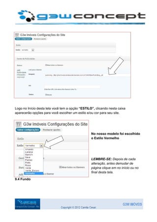 Logo no Início desta tela você tem a opção “ESTILO”, clicando nesta caixa
aparecerão opções para você escolher um estilo e/ou cor para seu site.




                                                  No nosso modelo foi escolhido
                                                  o Estilo Vermelho




                                                  LEMBRE-SE: Depois de cada
                                                  alteração, antes demudar de
                                                  página clique em no início ou no
                                                  final desta tela.

9.4 Fundo
 