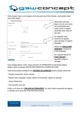 Caso deseje inserir uma imagem de fundo para seu G3w Imóveis, você poderá fazer
isso nesta opção.

                                                                   Nesta tela você tem
                                                                   logo no início uma caixa
                                                                   de visualização para
                                                                   saber como a imagem
                                                                   escolhida será vista em
                                                                   seu site.

                                                                   Em seguida você
                                                                   encontra as opções
                                                                   para carregar a imagem
                                                                   desejada.

                                                                   Clique em ESCOLHER
                                                                   ARQUIVO e selecione
                                                                   a foto desejada.

                                                                   Em seguida clique em
                                                                   Fazer Upload e
                                                                   aguarde o arquivo
                                                                   carregar.

Caso deseje alterar a foto, Clique primeiro em REMOVER no final desta página.
Depois repita os passos ESCOLHER ARQUIVO e FAZER UPLOAD.

Você ainda poderá configurar em OPÇÕES DE EXIBIÇÃO outras opções adicionais:

- Posição (esquerda, centro, direita)

- Repetir (sem repetição, repetir, repetir no horizontal, repetir na vertical)

- Anexo (Rolar,fixo)

- Cor (escolha uma cor)

Então, é só clicar em “SALVAR ALTERAÇÕES” no canto inferior esquerdo da página
e verificar como ficou seu Web Site G3w Imóveis.
 