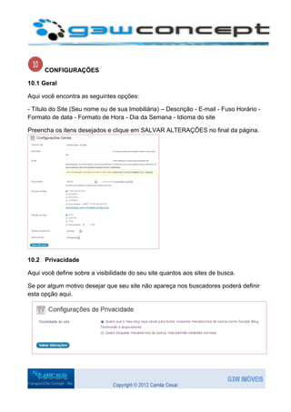 CONFIGURAÇÕES

10.1 Geral

Aqui você encontra as seguintes opções:

- Título do Site (Seu nome ou de sua Imobiliária) – Descrição - E-mail - Fuso Horário -
Formato de data - Formato de Hora - Dia da Semana - Idioma do site

Preencha os itens desejados e clique em SALVAR ALTERAÇÔES no final da página.




10.2 Privacidade

Aqui você define sobre a visibilidade do seu site quantos aos sites de busca.

Se por algum motivo desejar que seu site não apareça nos buscadores poderá definir
esta opção aqui.
 