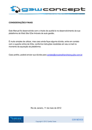 CONSIDERAÇÕES FINAIS



Este Manual foi desenvolvido com o intuito de auxiliá-lo no desenvolvimento da sua
plataforma de Web Site G3w Imóveis de auto gestão.



É muito simples de utilizar, mas caso ainda fique alguma dúvida, entre em contato
com o suporte online da G3w, conforme instruções recebidas em seu e-mail no
momento da aquisição da plataforma.



Caso prefira, poderá enviar sua dúvida para contato@cncairesfranchising.g3w.com.br




                         Rio de Janeiro, 11 de maio de 2012
 