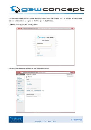 Esta é a tela pra você entrar no painel administrativo do seu G3w Imóveis. Insira o Login e a Senha que você
recebeu em seu e-mail na página do domínio que você contratou.

EXEMPLO: www.SEUNOME.com.br/admin




Este é o painel administrativo Inicial que você irá visualizar.
 