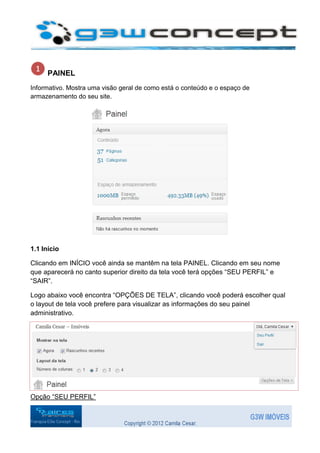 PAINEL
Informativo. Mostra uma visão geral de como está o conteúdo e o espaço de
armazenamento do seu site.




1.1 Início

Clicando em INÍCIO você ainda se mantêm na tela PAINEL. Clicando em seu nome
que aparecerá no canto superior direito da tela você terá opções “SEU PERFIL” e
“SAIR”.

Logo abaixo você encontra “OPÇÕES DE TELA”, clicando você poderá escolher qual
o layout de tela você prefere para visualizar as informações do seu painel
administrativo.




Opção “SEU PERFIL”
 