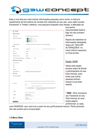 Esta é uma tela pra você colocar informações pessoais como nome, e-mail pra
recebimento de formulários de contato dos visitantes do seu site, suas redes sociais
(Facebook* e Twitter), telefone, uma pequena biografia caso deseje, e alteração da
                                                               sua senha
                                                               (recomendado fazê-lo
                                                               logo em seu primeiro
                                                               acesso).

                                                              Depois de cadastrar as
                                                              informações desejadas,
                                                              clique em “SALVAR
                                                              ALTERAÇÔES” no
                                                              canto inferior esquerdo,
                                                              no final da tela.



                                                              Opção “SAIR”

                                                              Utilize esta opção
                                                              sempre antes de fechar
                                                              o administrativo do seu
                                                              G3w Imóveis, para
                                                              evitar que outras
                                                              pessoas tenham
                                                              acesso à sua área
                                                              restrita.



                                                            * OBS.: Para incorporar
                                                            seu Facebook ao seu
                                                            G3w Imóveis só será
                                                            aceito página
                                                            profissional, ou seja,
uma FANPAGE, que você cria a partir do seu perfil pessoal mesmo. Perfis pessoais
não são aceitos para incorporação.



1.2 Meus Sites
 