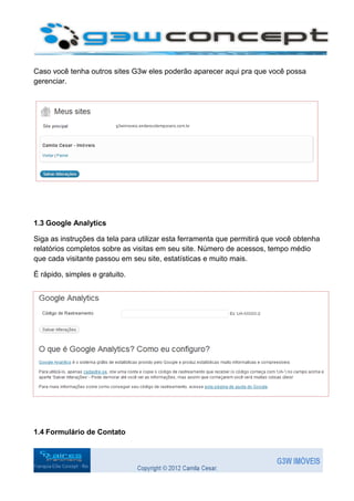 Caso você tenha outros sites G3w eles poderão aparecer aqui pra que você possa
gerenciar.




1.3 Google Analytics

Siga as instruções da tela para utilizar esta ferramenta que permitirá que você obtenha
relatórios completos sobre as visitas em seu site. Número de acessos, tempo médio
que cada visitante passou em seu site, estatísticas e muito mais.

É rápido, simples e gratuito.




1.4 Formulário de Contato
 
