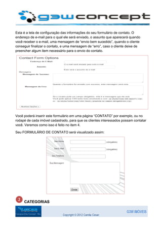 Esta é a tela de configuração das informações do seu formulário de contato. O
endereço de e-mail para o qual ele será enviado, o assunto que aparecerá quando
você receber o e-mail, uma mensagem de “envio bem sucedido”, quando o cliente
conseguir finalizar o contato, e uma mensagem de “erro”, caso o cliente deixe de
preencher algum item necessário para o envio do contato.




Você poderá inserir este formulário em uma página “CONTATO” por exemplo, ou no
rodapé de cada imóvel cadastrado, para que os clientes interessados possam contatar
você. Veremos como isso é feito no item 4.

Seu FORMULÁRIO DE CONTATO será visualizado assim:




     CATEGORIAS
 