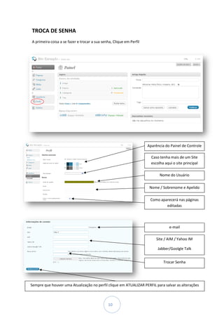 TROCA DE SENHA
A primeira coisa a se fazer e trocar a sua senha, Clique em Perfil




                                                                     Aparência do Painel de Controle

                                                                       Caso tenha mais de um Site
                                                                       escolha aqui o site principal

                                                                            Nome do Usuário

                                                                      Nome / Sobrenome e Apelido

                                                                      Como aparecerá nas páginas
                                                                              editadas




                                                                                  e-mail

                                                                          Site / AIM / Yahoo IM

                                                                           Jabber/Goolgle Talk


                                                                              Trocar Senha




Sempre que houver uma Atualização no perfil clique em ATUALIZAR PERFIL para salvar as alteraç
                                                                                      alterações



                                              10
 