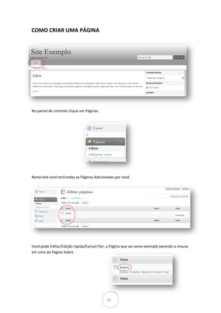 COMO CRIAR UMA PÁGINA




No painel de controle clique em Páginas.




Nesta tela você terá todas as Páginas Adicionadas por você.




Você pode Editar/Edição rápida/Exc
                        rápida/Excluir/Ver, a Página que vai como exemplo parando o mouse
em cima da Página Sobre.




                                            16
 