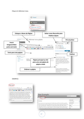 Clique em Adicionar nova.




            Coloque o Nome da Página                     Salvar como Rascunha para
                                                               Publicar depois

                                                                                     Pré-visualizar
     Inserir
 Imagem/Vídeo
junto com texto


 Texto para esta página
                                                                                           Publicar


                                       Página principal ou link
                                       para uma sub página da
                                            página criada


                          Ordenar a página




        EXEMPLO:




                                                   17
 