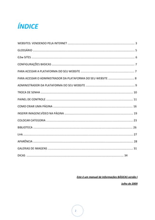 ÍNDICE

WEBSITES: VENDENDO PELA INTERNET ..................................................................................... 3

GLOSSÁRIO ................................................................................................................................. 5

G3w SITES ................................................................................................................................... 6

CONFIGURAÇÕES BASICAS ......................................................................................................... 7

PARA ACESSAR A PLATAFORMA DO SEU WEBSITE .................................................................... 7

PARA ACESSAR O ADMINISTRADOR DA PLATAFORMA DO SEU WEBSITE ................................. 8

ADMINISTRADOR DA PLATAFORMA DO SEU WEBSITE .............................................................. 9

TROCA DE SENHA ..................................................................................................................... 10

PAINEL DE CONTROLE .............................................................................................................. 11

COMO CRIAR UMA PÁGINA ..................................................................................................... 16

INSERIR IMAGEM,VÍDEO NA PÁGINA ....................................................................................... 19

COLOCAR CATEGORIA .............................................................................................................. 23

BIBLIOTECA .............................................................................................................................. 26

Link ........................................................................................................................................... 27

APARÊNCIA ............................................................................................................................... 28

GALERIAS DE IMAGENS ............................................................................................................ 31

DICAS ........................................................................................................................... 34




                                                                          Este é um manual de Informações BÁSICAS versão I

                                                                                                                               Julho de 2009




                                                                      2
 