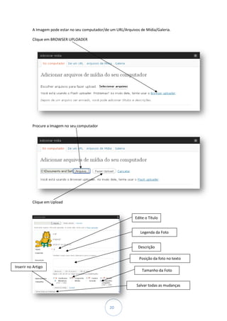 A Imagem pode estar no seu computador/de um URL/Arquivos de Mídia/Galeria.

          Clique em BROWSER UPLOADER




          Procure a Imagem no seu computador




          Clique em Upload


                                                                Edite o Título


                                                                   Legenda da Foto


                                                                  Descrição

                                                                   Posição da foto no texto
Inserir no Artigo
                                                                    Tamanho da Foto


                                                                 Salvar todas as mudanças




                                                   20
 
